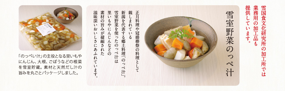 雪室野菜のっぺ汁

正月料理や冠婚葬祭の料理として親しまれている新潟を代表する郷土料理のっぺ汁。
雪室野菜を使ったのっぺ汁は里いもやにんじんなどの素材の旨みが凝縮された滋味深いおいしさにあふれています。